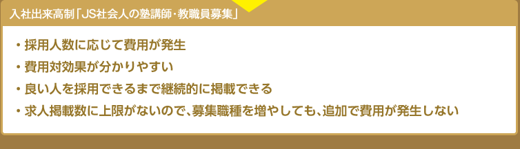 入社出来高制「JS社会人の塾講師・教職員募集」・採用人数に応じて費用が発生　・費用対効果が分かりやすい　・良い人を採用できるまで継続的に掲載できる　・求人掲載数に上限がないので、募集職種を増やしても、追加で費用が発生しない