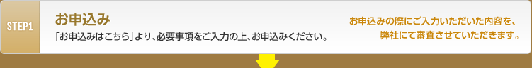 STEP1 お申込み　「お申込みはこちら」より、必要事項をご入力の上、お申込みください。お申込みの際にご入力いただいた内容を、弊社にて審査させていただきます。