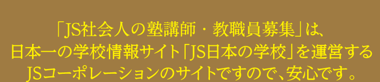 「JS社会人の塾講師・教職員募集」は、日本一の学校情報サイト「JS日本の学校」を運営するJSコーポレーションのサイトですので、安心です。