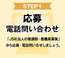 STEP1 応募 電話問い合わせ 「JS社会人の塾講師・教職員募集」から応募・電話問い合わせしましょう。