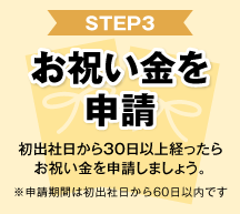 STEP3 お祝い金を申請 初出社日から30日以上経ったらお祝い金を申請しましょう。